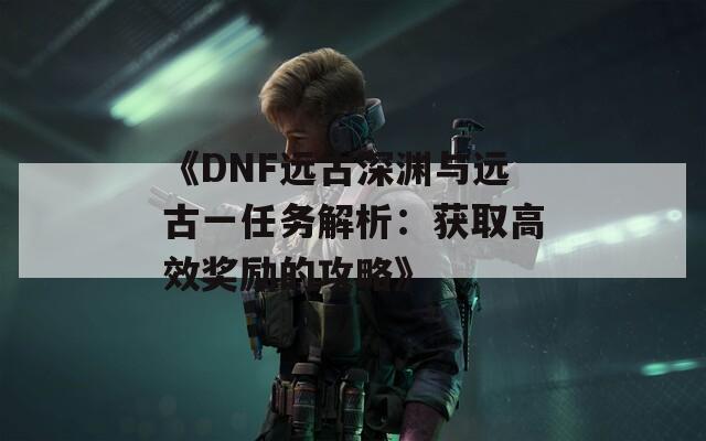 《DNF远古深渊与远古一任务解析：获取高效奖励的攻略》