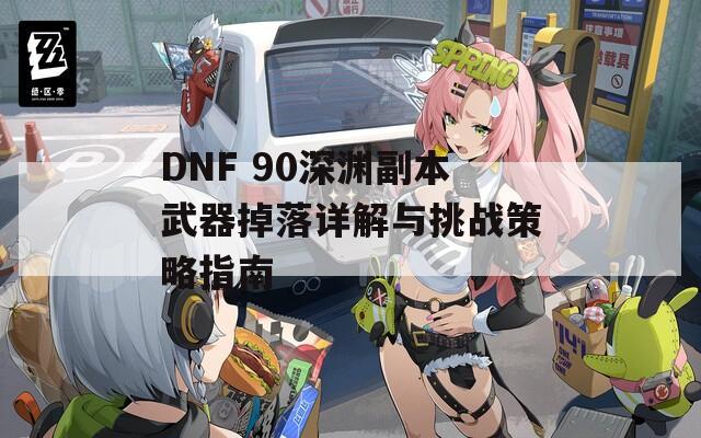 DNF 90深渊副本武器掉落详解与挑战策略指南