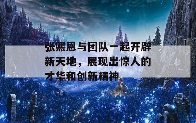 张熙恩与团队一起开辟新天地，展现出惊人的才华和创新精神