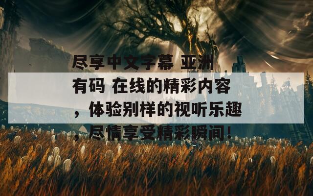 尽享中文字幕 亚洲 有码 在线的精彩内容，体验别样的视听乐趣，尽情享受精彩瞬间！