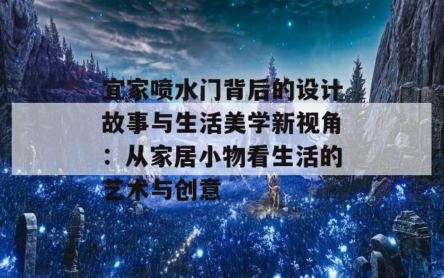 宜家喷水门背后的设计故事与生活美学新视角：从家居小物看生活的艺术与创意