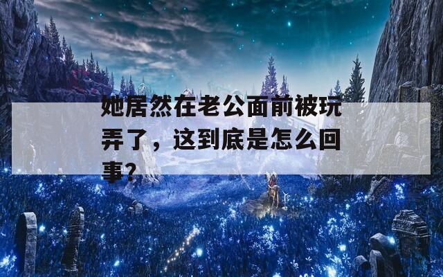 她居然在老公面前被玩弄了，这到底是怎么回事？