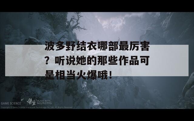 波多野结衣哪部最厉害？听说她的那些作品可是相当火爆哦！