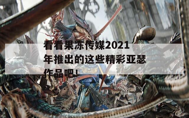 看看果冻传媒2021年推出的这些精彩亚瑟作品吧！