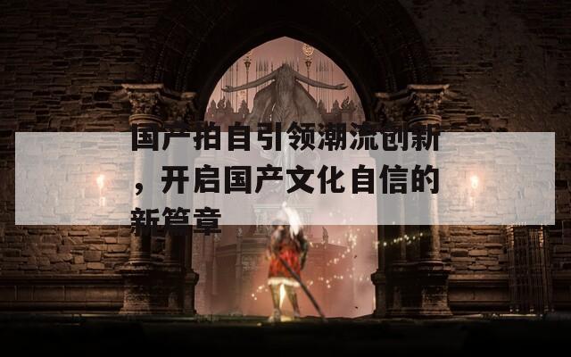 国产拍自引领潮流创新，开启国产文化自信的新篇章