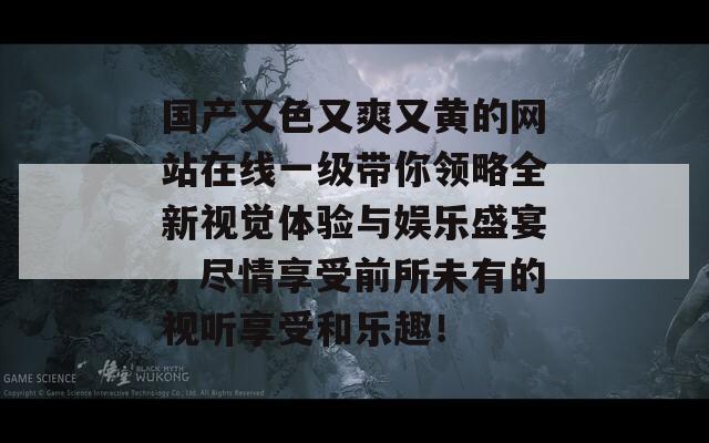 国产又色又爽又黄的网站在线一级带你领略全新视觉体验与娱乐盛宴，尽情享受前所未有的视听享受和乐趣！