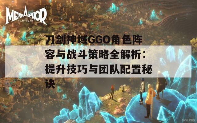 刀剑神域GGO角色阵容与战斗策略全解析：提升技巧与团队配置秘诀