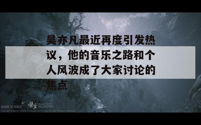 吴亦凡最近再度引发热议，他的音乐之路和个人风波成了大家讨论的焦点