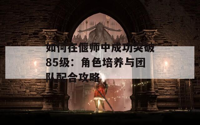 如何在偃师中成功突破85级：角色培养与团队配合攻略