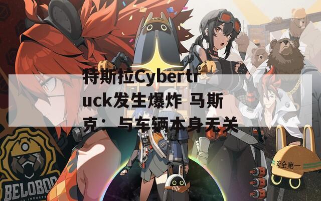 特斯拉Cybertruck发生爆炸 马斯克：与车辆本身无关