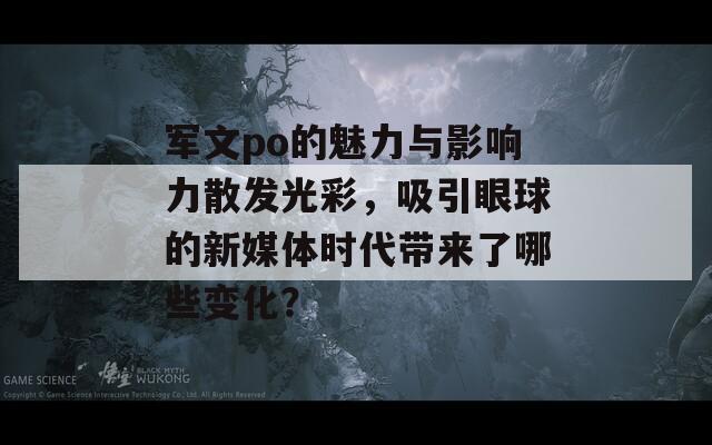 军文po的魅力与影响力散发光彩，吸引眼球的新媒体时代带来了哪些变化？