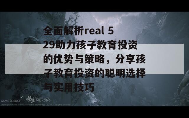 全面解析real 529助力孩子教育投资的优势与策略，分享孩子教育投资的聪明选择与实用技巧