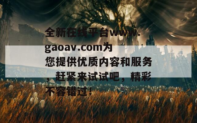 全新在线平台www.gaoav.com为您提供优质内容和服务，赶紧来试试吧，精彩不容错过！