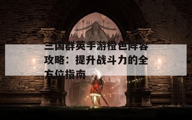 三国群英手游橙色阵容攻略：提升战斗力的全方位指南