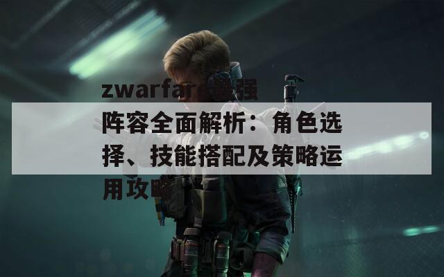 zwarfare最强阵容全面解析：角色选择、技能搭配及策略运用攻略