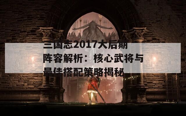 三国志2017大后期阵容解析：核心武将与最佳搭配策略揭秘