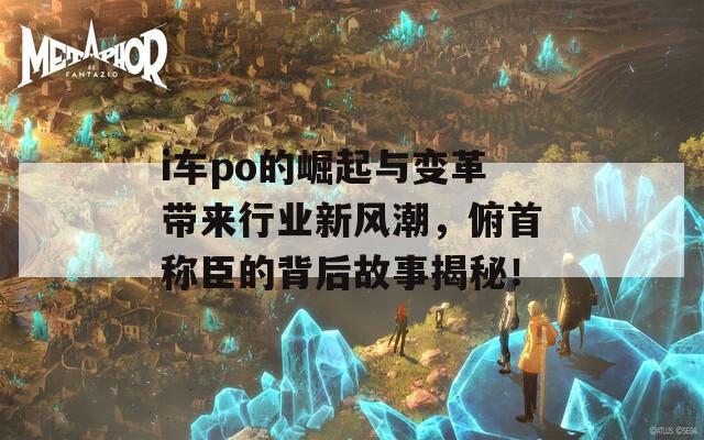 i车po的崛起与变革带来行业新风潮，俯首称臣的背后故事揭秘！