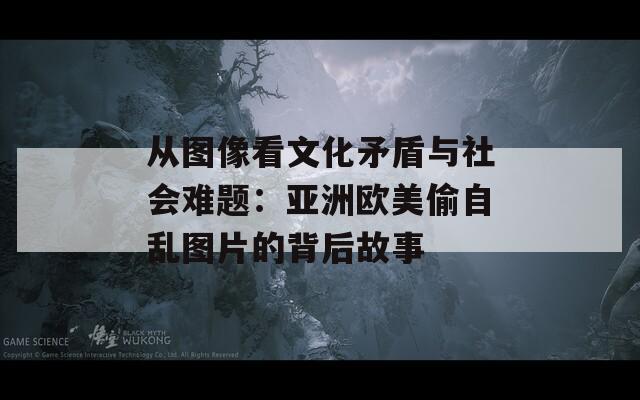 从图像看文化矛盾与社会难题：亚洲欧美偷自乱图片的背后故事