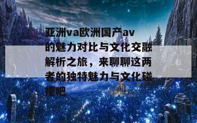 亚洲va欧洲国产av的魅力对比与文化交融解析之旅，来聊聊这两者的独特魅力与文化碰撞吧