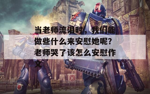 当老师流泪时，我们能做些什么来安慰她呢？老师哭了该怎么安慰作文