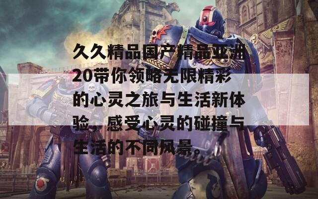 久久精品国产精品亚洲20带你领略无限精彩的心灵之旅与生活新体验，感受心灵的碰撞与生活的不同风景。