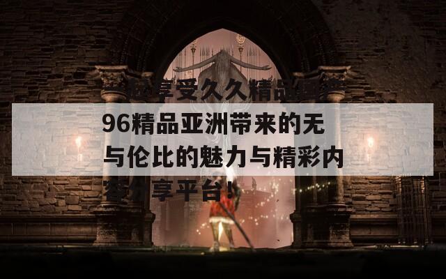 一起享受久久精品国产96精品亚洲带来的无与伦比的魅力与精彩内容分享平台！