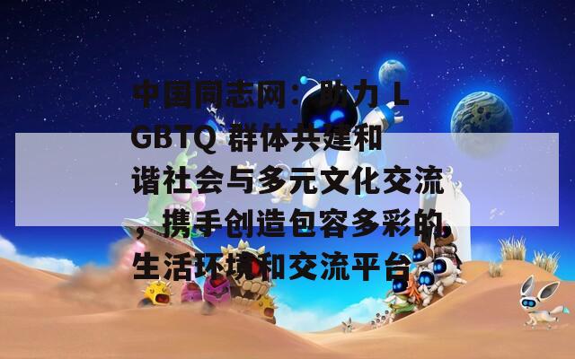 中国同志网：助力 LGBTQ 群体共建和谐社会与多元文化交流，携手创造包容多彩的生活环境和交流平台