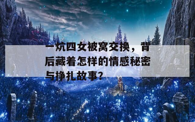 一炕四女被窝交换，背后藏着怎样的情感秘密与挣扎故事？