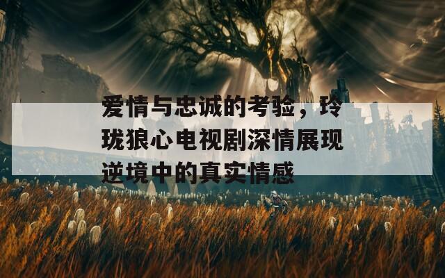 爱情与忠诚的考验，玲珑狼心电视剧深情展现逆境中的真实情感