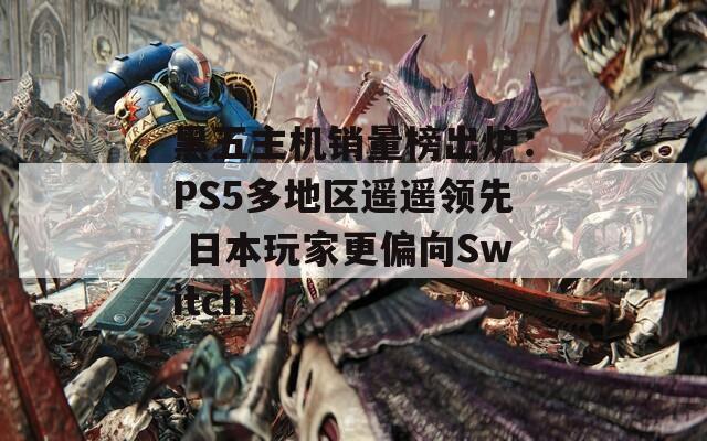 黑五主机销量榜出炉：PS5多地区遥遥领先 日本玩家更偏向Switch