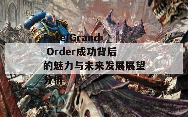 Fate/Grand Order成功背后的魅力与未来发展展望分析