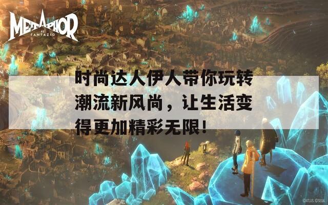 时尚达人伊人带你玩转潮流新风尚，让生活变得更加精彩无限！