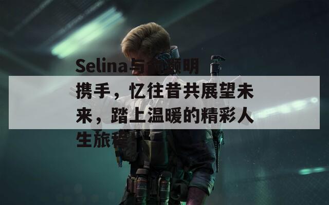 Selina与俞灏明携手，忆往昔共展望未来，踏上温暖的精彩人生旅程！