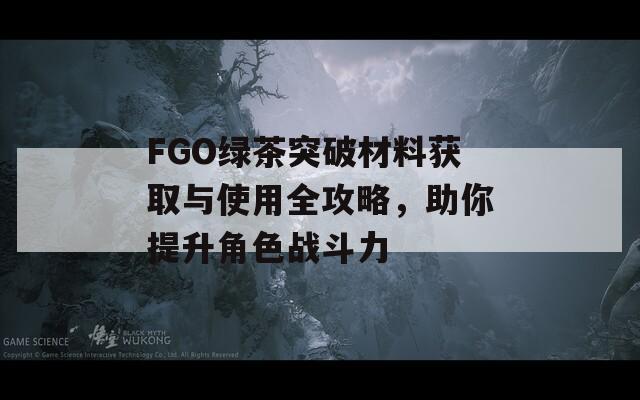 FGO绿茶突破材料获取与使用全攻略，助你提升角色战斗力