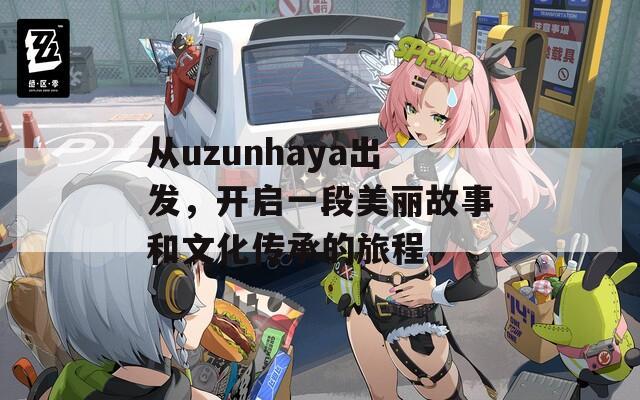 从uzunhaya出发，开启一段美丽故事和文化传承的旅程