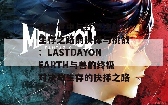 在末世中与野兽决战，生存之路的抉择与挑战：LASTDAYONEARTH与兽的终极对决与生存的抉择之路