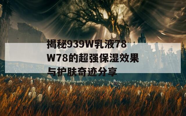 揭秘939W乳液78W78的超强保湿效果与护肤奇迹分享