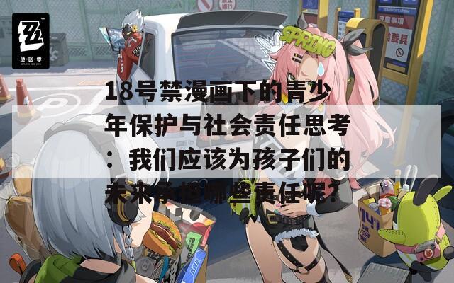 18号禁漫画下的青少年保护与社会责任思考：我们应该为孩子们的未来承担哪些责任呢？