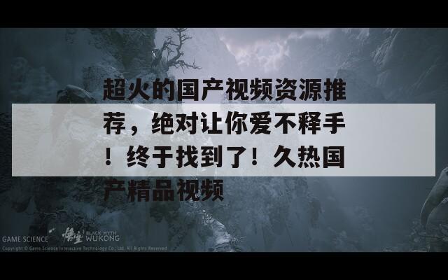 超火的国产视频资源推荐，绝对让你爱不释手！终于找到了！久热国产精品视频