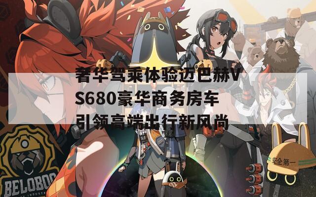 奢华驾乘体验迈巴赫VS680豪华商务房车引领高端出行新风尚