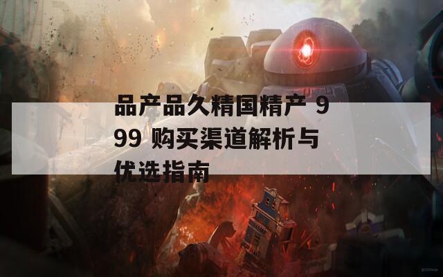 品产品久精国精产 999 购买渠道解析与优选指南