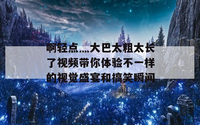 啊轻点灬大巴太粗太长了视频带你体验不一样的视觉盛宴和搞笑瞬间