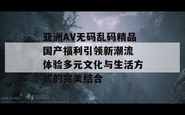 亚洲AV无码乱码精品国产福利引领新潮流 体验多元文化与生活方式的完美结合