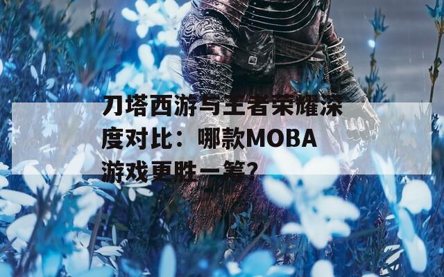 刀塔西游与王者荣耀深度对比：哪款MOBA游戏更胜一筹？