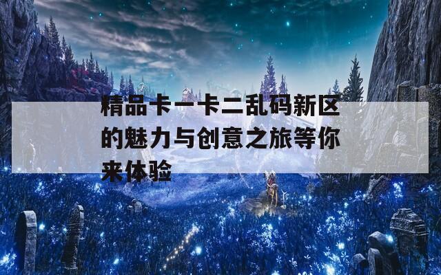 精品卡一卡二乱码新区的魅力与创意之旅等你来体验