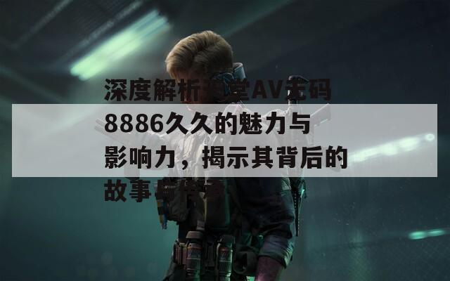 深度解析天堂AV无码8886久久的魅力与影响力，揭示其背后的故事与传承