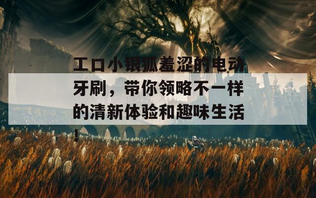 工口小银狐羞涩的电动牙刷，带你领略不一样的清新体验和趣味生活！