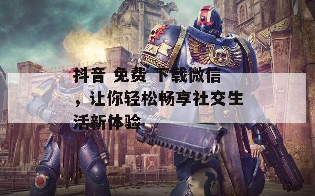 抖音 免费 下载微信，让你轻松畅享社交生活新体验