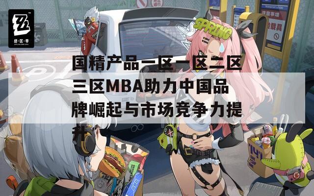 国精产品一区一区二区三区MBA助力中国品牌崛起与市场竞争力提升