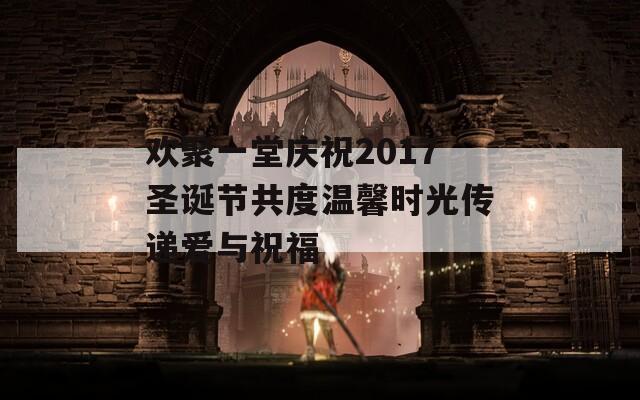 欢聚一堂庆祝2017圣诞节共度温馨时光传递爱与祝福